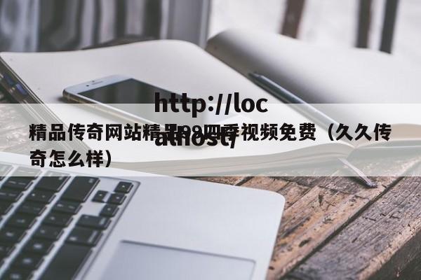 精品传奇网站精品99四季视频免费（久久传奇怎么样）